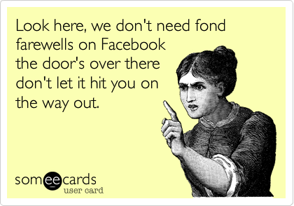 Look here, we don't need fond farewells on Facebook
the door's over there
don't let it hit you on
the way out.
