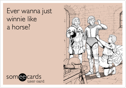 Ever wanna just
winnie like 
a horse? 