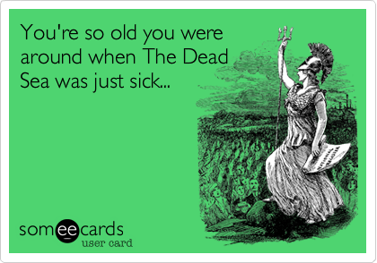 You're so old you were
around when The Dead
Sea was just sick...