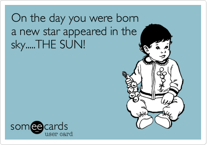 On the day you were born
a new star appeared in the
sky.....THE SUN!