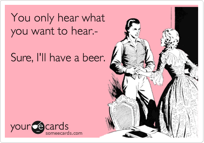 You only hear what
you want to hear.-

Sure, I'll have a beer.