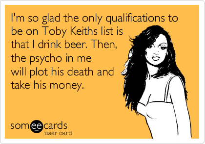 I'm so glad the only qualifications to be on Toby Keiths list is
that I drink beer. Then, 
the psycho in me
will plot his death and
take his money.