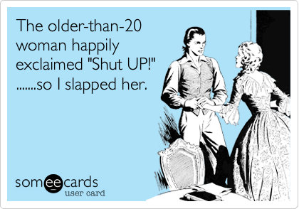 The older-than-20
woman happily
exclaimed "Shut UP!"
.......so I slapped her.