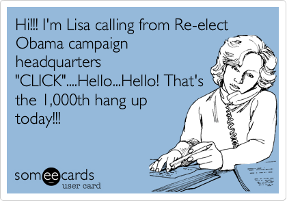 Hi!!! I'm Lisa calling from Re-elect
Obama campaign
headquarters
"CLICK"....Hello...Hello! That's
the 1,000th hang up
today!!!