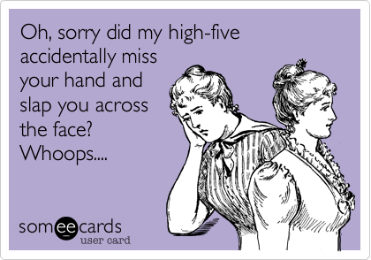 Oh, sorry did my high-five
accidentally miss
your hand and
slap you across
the face?
Whoops....