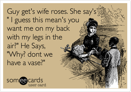 Guy get's wife roses. She say's
" I guess this mean's you
want me on my back
with my legs in the
air?" He Says,
"Why? dont we
have a vase?"