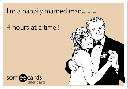 I'm a happily married man............

4 hours at a time!!