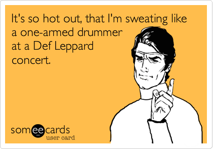 It's so hot out, that I'm sweating like a one-armed drummer
at a Def Leppard
concert.