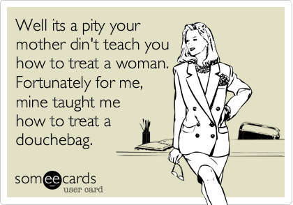 Well its a pity your
mother din't teach you
how to treat a woman.
Fortunately for me,  
mine taught me
how to treat a
douchebag.