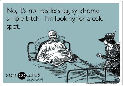 No, it's not restless leg syndrome, simple bitch.  I'm looking for a cold spot.