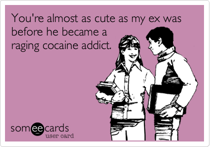 You're almost as cute as my ex was before he became a
raging cocaine addict.