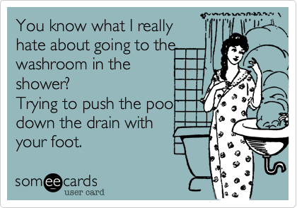 You know what I really
hate about going to the
washroom in the 
shower?
Trying to push the poo
down the drain with  
your foot.