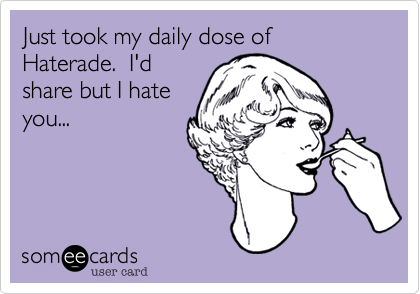 Just took my daily dose of Haterade.  I'd
share but I hate
you...