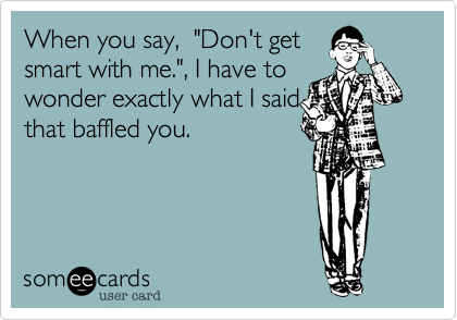 When You Say Don T Get Smart With Me I Have To Wonder Exactly What I Said That Baffled You Confession Ecard