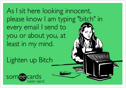 As I sit here looking innocent, please know I am typing "bitch" in
every email I send to
you or about you, at
least in my mind. 

Lighten up Bitch
