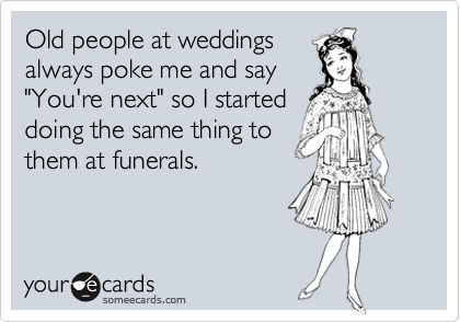 Old people at weddings
always poke me and say
"You're next" so I started
doing the same thing to
them at funerals.