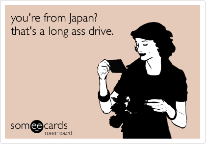you're from Japan? 
that's a long ass drive.