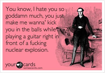 You know, I hate you so
goddamn much, you just
make me wanna' kick
you in the balls while
playing a guitar right in
front of a fucking
nuclear explosion.