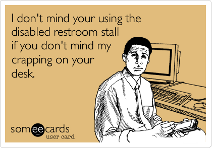 I don't mind your using the 
disabled restroom stall 
if you don't mind my
crapping on your
desk.