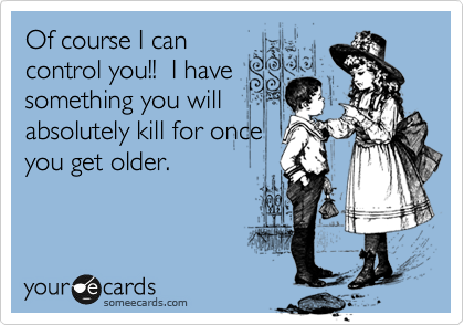 Of course I can
control you!!  I have
something you will
absolutely kill for once
you get older.