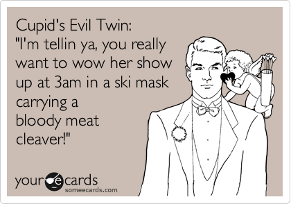 Cupid's Evil Twin:
"I'm tellin ya, you really
want to wow her show
up at 3am in a ski mask
carrying a
bloody meat
cleaver!"