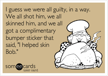 I guess we were all guilty, in a way. We all shot him, we all
skinned him, and we all
got a complimentary
bumper sticker that
said, "I helped skin
Bob."