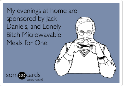 My evenings at home are sponsored by Jack
Daniels, and Lonely
Bitch Microwavable
Meals for One.
