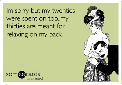 Im sorry but my twenties
were spent on top..my
thirties are meant for
relaxing on my back.