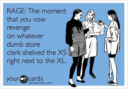 RAGE: The moment
that you vow
revenge
on whatever
dumb store
clerk shelved the XS
right next to the XL.
