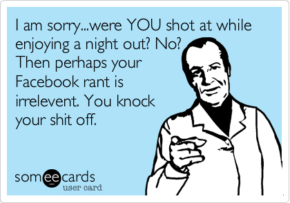I am sorry...were YOU shot at while enjoying a night out? No?
Then perhaps your
Facebook rant is
irrelevent. You knock
your shit off.