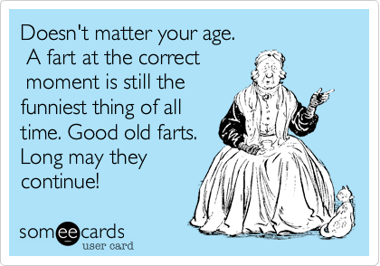 Doesn't matter your age.
 A fart at the correct
 moment is still the 
funniest thing of all 
time. Good old farts.  
Long may they
continue!