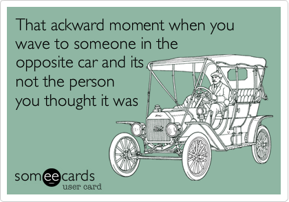 That ackward moment when you wave to someone in the
opposite car and its
not the person
you thought it was