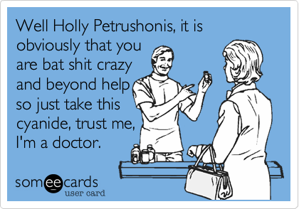 Well Holly Petrushonis, it is obviously that you
are bat shit crazy
and beyond help
so just take this 
cyanide, trust me,
I'm a doctor. 