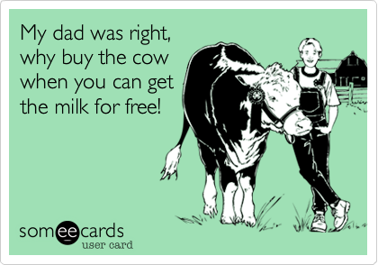 My dad was right,
why buy the cow
when you can get
the milk for free!