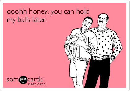 ooohh honey, you can hold
my balls later.