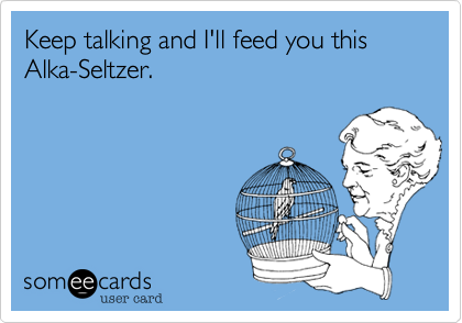Keep talking and I'll feed you this 
Alka-Seltzer.