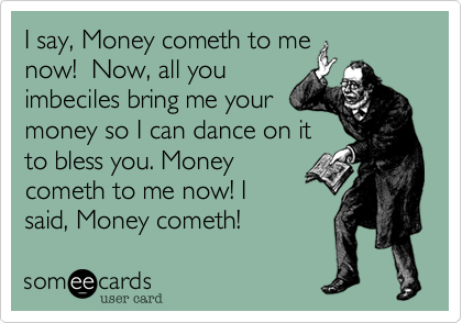 I say, Money cometh to me
now!  Now, all you
imbeciles bring me your
money so I can dance on it
to bless you. Money
cometh to me now! I
said, Money cometh! 