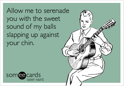 Allow me to serenade
you with the sweet
sound of my balls
slapping up against
your chin.