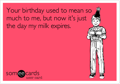 Your birthday used to mean so
much to me, but now it's just
the day my milk expires.