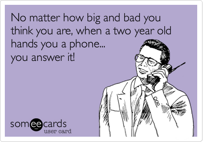 No matter how big and bad you think you are, when a two year old hands you a phone...
you answer it!