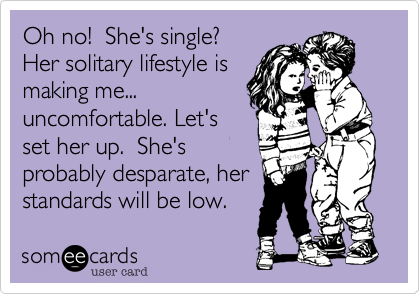Oh no!  She's single?
Her solitary lifestyle is
making me...
uncomfortable. Let's
set her up.  She's
probably desparate, her
standards will be low.