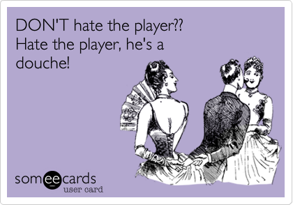 DON'T hate the player??
Hate the player, he's a
douche!
