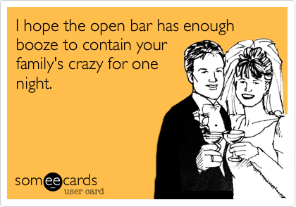 I hope the open bar has enough booze to contain your
family's crazy for one
night.