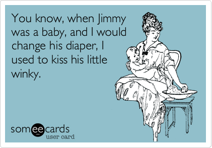 You know, when Jimmy
was a baby, and I would
change his diaper, I
used to kiss his little
winky.
