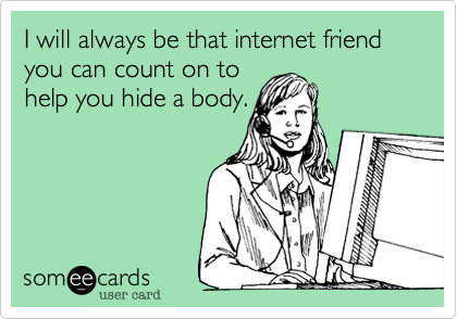I will always be that internet friend you can count on to
help you hide a body.