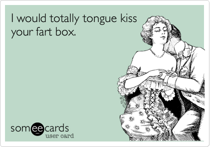 I would totally tongue kiss
your fart box.