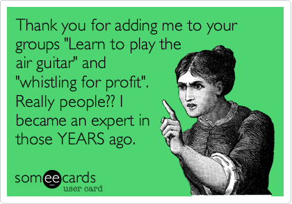 Thank you for adding me to your groups "Learn to play the
air guitar" and
"whistling for profit". 
Really people?? I
became an expert in
those YEARS ago. 
