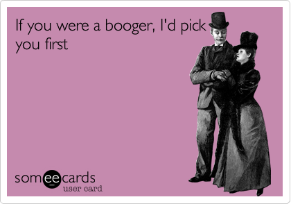 If you were a booger, I'd pick
you first