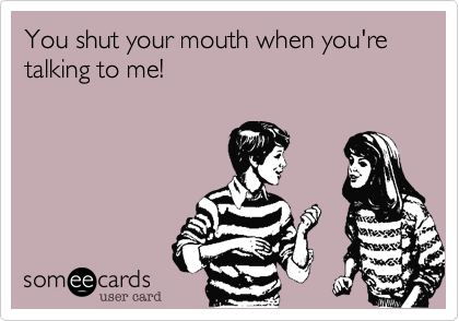 You shut your mouth when you're talking to me!