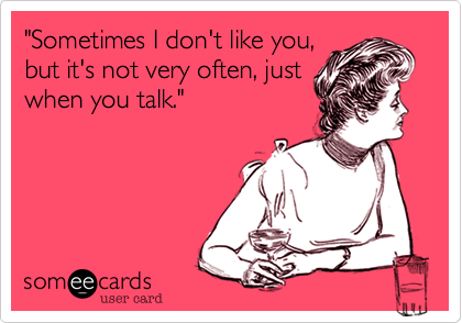 "Sometimes I don't like you,
but it's not very often, just
when you talk."